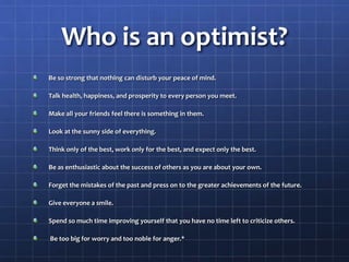 Who is an optimist?
Be so strong that nothing can disturb your peace of mind.
Talk health, happiness, and prosperity to every person you meet.
Make all your friends feel there is something in them.
Look at the sunny side of everything.
Think only of the best, work only for the best, and expect only the best.
Be as enthusiastic about the success of others as you are about your own.
Forget the mistakes of the past and press on to the greater achievements of the future.
Give everyone a smile.
Spend so much time improving yourself that you have no time left to criticize others.
Be too big for worry and too noble for anger.*
 