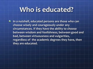 Who is educated?
In a nutshell, educated persons are those who can
choose wisely and courageously under any
circumstances. If they have the ability to choose
between wisdom and foolishness, between good and
bad, between virtuousness and vulgarities,
regardless of the academic degrees they have, then
they are educated.
 