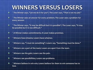 WINNERS VERSUS LOSERS
¨ The Winner says, "Let me do it for you“; The Loser says, "That is not my job."
¨ The Winner sees an answer for every problem; The Loser sees a problem for
every answer.
¨ The Winner says, "It may be difficult but it is possible“; The Loser says, "It may
be possible but it is too difficult.“
¨ A Winner makes commitments; A Loser makes promises.
¨ Winners have dreams; Losers have schemes.
¨ Winners say, "I must do something“; Losers say, "Something must be done."
¨ Winners are a part of the team; Losers are apart from the team.
¨ Winners see the gain; Losers see the pain.
¨ Winners see possibilities; Losers see problems.
¨ Winners believe in win-win; Losers believe for them to win someone has to
lose.
 