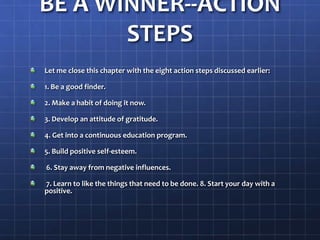 BE A WINNER--ACTION
STEPS
Let me close this chapter with the eight action steps discussed earlier:
1. Be a good finder.
2. Make a habit of doing it now.
3. Develop an attitude of gratitude.
4. Get into a continuous education program.
5. Build positive self-esteem.
6. Stay away from negative influences.
7. Learn to like the things that need to be done. 8. Start your day with a
positive.
 