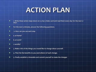 ACTION PLAN
1. Write these action steps down on a 3-by-5 index card and read them every day for the next 21
days.
For the next 5 minutes, answer the following questions.
2. How can you use each step
a. at home?
b. at work?
c socially?
3. Make a list of the things you would like to change about yourself.
4. Then list the benefits to you (and others) of each change.
5. Finally establish a timetable and commit yourself to make the changes
 