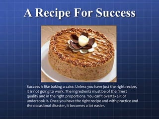 A Recipe For Success
Success is like baking a cake. Unless you have just the right recipe,
it is not going to work. The ingredients must be of the finest
quality and in the right proportions. You can't overtake it or
undercook it. Once you have the right recipe and with practice and
the occasional disaster, it becomes a lot easier.
 
