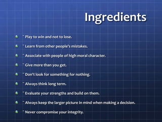 Ingredients
¨ Play to win and not to lose.
¨ Learn from other people's mistakes.
¨ Associate with people of high moral character.
¨ Give more than you get.
¨ Don't look for something for nothing.
¨ Always think long term.
¨ Evaluate your strengths and build on them.
¨ Always keep the larger picture in mind when making a decision.
¨ Never compromise your integrity.
 