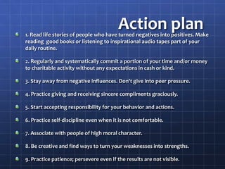 Action plan
1. Read life stories of people who have turned negatives into positives. Make
reading good books or listening to inspirational audio tapes part of your
daily routine.
2. Regularly and systematically commit a portion of your time and/or money
to charitable activity without any expectations in cash or kind.
3. Stay away from negative influences. Don't give into peer pressure.
4. Practice giving and receiving sincere compliments graciously.
5. Start accepting responsibility for your behavior and actions.
6. Practice self-discipline even when it is not comfortable.
7. Associate with people of high moral character.
8. Be creative and find ways to turn your weaknesses into strengths.
9. Practice patience; persevere even if the results are not visible.
 