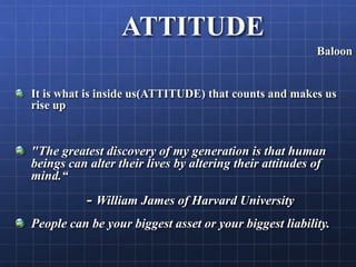 ATTITUDE
Baloon
It is what is inside us(ATTITUDE) that counts and makes us
rise up
"The greatest discovery of my generation is that human
beings can alter their lives by altering their attitudes of
mind.“
- William James of Harvard University
People can be your biggest asset or your biggest liability.
 