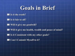 Goals in Brief
Is it the truth?
Is it fair to all?
Will it give me goodwill?
Will it give me health, wealth and peace of mind?
Is it Consistent with my other goals?
Can I Commit Myself to it?
 