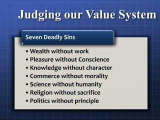Judging our Value System
•Wealth without work
•Pleasure without Conscience
•Knowledge without character
•Commerce without morality
•Science without humanity
•Religion without sacrifice
•Politics without principle
Seven Deadly Sins
 