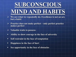 SUBCONSCIOUS
MIND AND HABITS
 We are what we repeatedly do. Excellence is not an act,
but a habit
 Practice does not make perfect – only perfect practice
makes perfect
 Valuable traits to possess-
 Ability to show courage in the face of adversity
 Self restraint in the face of temptation
 Happiness in the face of hurt
 See opportunity in the face of obstacles
 