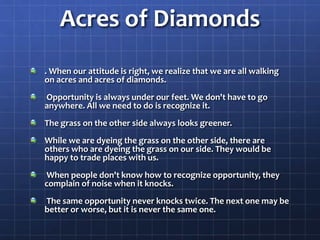 Acres of Diamonds
. When our attitude is right, we realize that we are all walking
on acres and acres of diamonds.
Opportunity is always under our feet. We don't have to go
anywhere. All we need to do is recognize it.
The grass on the other side always looks greener.
While we are dyeing the grass on the other side, there are
others who are dyeing the grass on our side. They would be
happy to trade places with us.
When people don't know how to recognize opportunity, they
complain of noise when it knocks.
The same opportunity never knocks twice. The next one may be
better or worse, but it is never the same one.
 