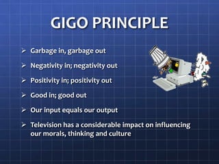 GIGO PRINCIPLE
 Garbage in, garbage out
 Negativity in; negativity out
 Positivity in; positivity out
 Good in; good out
 Our input equals our output
 Television has a considerable impact on influencing
our morals, thinking and culture
 