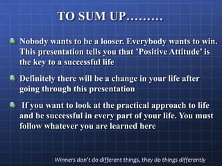 TO SUM UP………
Nobody wants to be a looser. Everybody wants to win.
This presentation tells you that ’Positive Attitude’ is
the key to a successful life
Definitely there will be a change in your life after
going through this presentation
If you want to look at the practical approach to life
and be successful in every part of your life. You must
follow whatever you are learned here
Winners don’t do different things, they do things differently
 