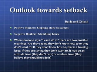 Outlook towards setback
David and Goliath
Positive thinkers: Stepping stone to success
Negative thinkers: Stumbling block
When someone says, "I can't do it," there are two possible
meanings. Are they saying they don't know how to or they
don't want to? If they don't know how to, that is a training
issue. If they are saying they don't want to, it may be an
attitude issue (they don't care) or a values issue (they
believe they should not do it)
 