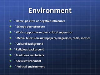 Environment
¨ Home: positive or negative influences
¨ School: peer pressure
¨ Work: supportive or over critical supervisor
¨ Media: television, newspapers, magazines, radio, movies
¨ Cultural background
¨ Religious background
¨ Traditions and beliefs
¨ Social environment
¨ Political environment
 