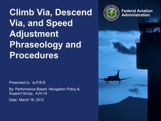 Climb Via, Descend                          Federal Aviation
                                            Administration

Via, and Speed
Adjustment
Phraseology and
Procedures

Presented to: AJT/E/S
By: Performance Based Navigation Policy &
Support Group, AJV-14
Date: March 16, 2012
 