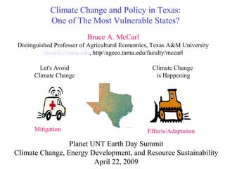 Climate Change and Policy in Texas: One of The Most Vulnerable States? Let's Avoid Climate Change Climate Change  is Happening Mitigation Effects/Adaptation Bruce A. McCarl Distinguished Professor of Agricultural Economics, Texas A&M University [email_address] , http//ageco.tamu.edu/faculty/mccarl Planet UNT Earth Day Summit Climate Change, Energy Development, and Resource Sustainability April 22, 2009 