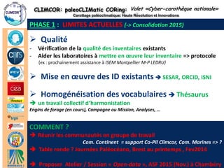 CLIMCOR: paleoCLIMatic CORing: High Resolution and Innovations 
Carottage paléoclimatique: Haute Résolution et Innovations 
http://climcor-equipex.dt.insu.cnrs.fr 
18 
ANR-11-EQPX-0009-CLIMCOR 
Dir. Denis-Didier Rousseau (denis.rousseau@lmd.ens.fr), Dir. Adj. Michel Calzas (michel.calzas@dt.insu.cnrs.fr) 
Qualité 
-Vérification de la qualité des inventaires existants 
-Aider les laboratoires à mettre en oeuvre leur inventaire => protocole (ex : prochainement assistance à ISEM Montpellier M-P LEDRU) 
PHASE 1 : LIMITES ACTUELLES (-> Consolidation 2015) 
Volet «Cyber-carothèque nationale» 
Homogénéisation des vocabulaires  Thésaurus 
un travail collectif d’harmonistation Engins de forage (en cours), Campagne ou Mission, Analyses, … 
COMMENT ? 
Réunir les communautés en groupe de travail Com. Continent = support Co-Pil Climcor, Com. Marines => ?  Table ronde ? Journées Paléocéano, Brest au printemps , Fev2014  Proposer Atelier / Session « Open-data », ASF 2015 (Nov.) à Chambéry 
Mise en oeuvre des ID existants  SESAR, ORCID, ISNI  