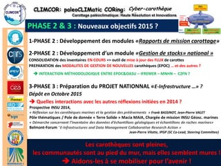 CLIMCOR: paleoCLIMatic CORing: High Resolution and Innovations 
Carottage paléoclimatique: Haute Résolution et Innovations 
http://climcor-equipex.dt.insu.cnrs.fr 
22 
ANR-11-EQPX-0009-CLIMCOR 
Dir. Denis-Didier Rousseau (denis.rousseau@lmd.ens.fr), Dir. Adj. Michel Calzas (michel.calzas@dt.insu.cnrs.fr) 
PHASE 2 & 3 : Nouveaux objectifs 2015 ? 
1-PHASE 2 : Développement des modules «Rapports de mission carottage» 
Cyber-carothèque 
2-PHASE 2 : Développement d’un module «Gestion de stocks» national » 
CONSOLIDATION des inventaires EN COURS => outil de mise à jour des FLUX de carottes 
PREPARATION des MODALITES DE GESTION DE NOUVELLES carothèques (EPOC) … et des autres ? 
 INTERACTION MÉTHODOLOGIQUE ENTRE EPOC&OASU – IFREMER – MNHN – C2FN ? 
3-PHASE 3 : Préparation du PROJET NATIONNAL «E-Infrastructure …» ? 
Dépôt en Octobre 2015 
 Quelles interactions avec les autres réflexions initiées en 2014 ? 
Prospective INSU 2014, 
« Réflexion sur les carothèques marines et la gestion des prélèvements » Frank BASSINOT, Jean-Pierre VALET 
Pôle thématiques / Pole de donnée « Terre Solide » Macia MAIA, Chargée de mission INSU Géosc. marines 
« Démarche concernant l’inventaire des données d’échantillons géologiques et échantillons de roches marines» 
Belmont-Forum "E-Infrastructures and Data Management Collaborative Research Action » 
Jean-Pierre Vilotte, IPGP (SC Co-Lead, Steering Committee) 
22 / 23 
Les carothèques sont pleines, 
les communautés sont au pied du mur, mais elles semblent mures ! 
 Aidons-les à se mobiliser pour l’avenir !  
