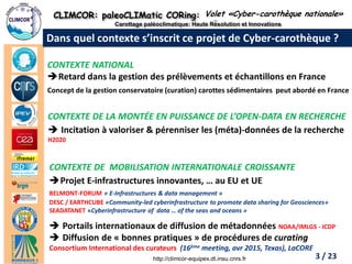 CLIMCOR: paleoCLIMatic CORing: High Resolution and Innovations 
Carottage paléoclimatique: Haute Résolution et Innovations 
http://climcor-equipex.dt.insu.cnrs.fr 
3 
ANR-11-EQPX-0009-CLIMCOR 
Dir. Denis-Didier Rousseau (denis.rousseau@lmd.ens.fr), Dir. Adj. Michel Calzas (michel.calzas@dt.insu.cnrs.fr) 
Dans quel contexte s’inscrit ce projet de Cyber-carothèque ? 
Volet «Cyber-carothèque nationale» 
CONTEXTE NATIONAL 
Retard dans la gestion des prélèvements et échantillons en France Concept de la gestion conservatoire (curation) carottes sédimentaires peut abordé en France 
CONTEXTE DE LA MONTÉE EN PUISSANCE DE L’OPEN-DATA EN RECHERCHE 
Incitation à valoriser & pérenniser les (méta)-données de la recherche H2020 
CONTEXTE DE MOBILISATION INTERNATIONALE CROISSANTE 
Projet E-infrastructures innovantes, … au EU et UE BELMONT-FORUM « E-Infrastructures & data management » DESC / EARTHCUBE «Community-led cyberinfrastructure to promote data sharing for Geosciences» SEADATANET «Cyberinfrastructure of data … of the seas and oceans » 
Portails internationaux de diffusion de métadonnées NOAA/IMLGS - ICDP 
Diffusion de « bonnes pratiques » de procédures de curating Consortium International des curateurs (16ème meeting, avr 2015, Texas), LaCORE 
3 / 23  
