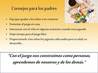 Consejosparalos padres
• Hay que ayudar a los niños a ser creativos.
• Fomentar el juego en casa.
• Interactuar con el niño en algunasocasiones cuando esta jugando.
• Dejar tiempo para el juego libre.
• Proporcionarle a los niños los juguetes adecuados para su edad, su
desarrollo…
“Coneljuegonosconstruimoscomopersonas,
aprendemosdenosotrosydelosdemás.”
 