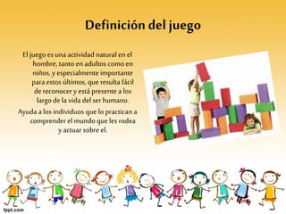 Definición del juego
El juego es una actividad natural enel
hombre, tanto enadultos comoen
niños, y especialmente importante
para estos últimos, que resulta fácil
dereconocery está presente a los
largo de la vida del ser humano.
Ayuda a los individuos que lo practican a
comprenderel mundo que les rodea
y actuar sobre el.
 