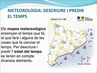 Els  mapes metereològics  ensenyen el temps que fa, el que farà i alguna de les coses que fa canviar el temps. Per descriure i predir l'  estat del temps  es tenen en compte diversos elements. 