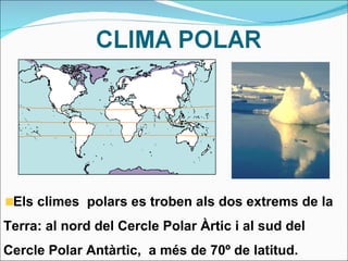Els climes  polars es troben als dos extrems de la Terra: al nord del Cercle Polar Àrtic i al sud del Cercle Polar Antàrtic,  a més de 70º de latitud. 