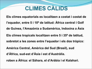 Els climes equatorials es localitzen a costat i costat de l’equador, entre 5 i 10º de latitud: Àfrica central i Golf de Guinea, l’Amazònia a Sudamèrica, Indoxina a Àsia Els climes tropicals localitzen entre 5 i 35º de latitud, sobretot a les zones entre l’equador i els dos tròpics: Amèrica Central, Amèrica del Sud (Brasil), sud d’Àfrica, sud-est d’Àsia i est d’Austràlia. roben a Àfrica: el Sàhara, el d’Aràbia i el Kalahari. 