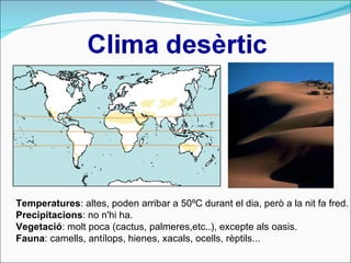 Temperatures : altes, poden arribar a 50ºC durant el dia, però a la nit fa fred.  Precipitacions : no n'hi ha.  Vegetació : molt poca (cactus, palmeres,etc..), excepte als oasis.  Fauna : camells, antílops, hienes, xacals, ocells, rèptils... 
