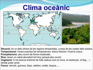 Situació : és un dels climes de les regions temperades, a prop de les costes dels oceans.  Temperatures : l'oceà suavitza les temperatures: estius frescos i hiverns suaus.  Precipitacions : plou sovint de forma moderada. Rius : tenen un cabal abundant tot l'any perquè plou sovint. Vegetació : hi ha boscos d'arbres de fulla caduca com el roure, el castanyer, el faig ... i també prats verds  Fauna : cérvols, guineus, llops, ratolins, ocells, foques, ... 