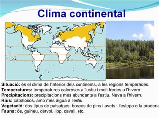 Situació:  és el clima de l'interior dels continents, a les regions temperades.  Temperatures:  temperatures caloroses a l'estiu i molt fredes a l'hivern. Precipitacions:  precipitacions més abundants a l'estiu. Neva a l'hivern. Rius:  cabalosos, amb més aigua a l'estiu. Vegetació:  dos tipus de paisatges: boscos de pins i avets i l'estepa o la praderia  Fauna:  ós, guineu, cérvol, llop, cavall, etc. 