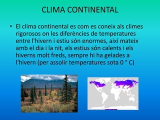 CLIMA CONTINENTAL
• El clima continental es com es coneix als climes
rigorosos on les diferències de temperatures
entre l'hivern i estiu són enormes, així mateix
amb el dia i la nit, els estius són calents i els
hiverns molt freds, sempre hi ha gelades a
l'hivern (per assolir temperatures sota 0 ° C)

 