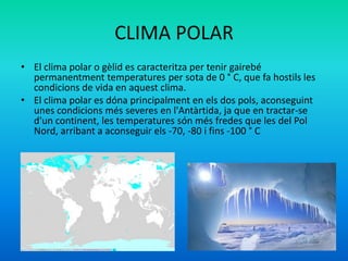 CLIMA POLAR
• El clima polar o gèlid es caracteritza per tenir gairebé
permanentment temperatures per sota de 0 ° C, que fa hostils les
condicions de vida en aquest clima.
• El clima polar es dóna principalment en els dos pols, aconseguint
unes condicions més severes en l'Antàrtida, ja que en tractar-se
d'un continent, les temperatures són més fredes que les del Pol
Nord, arribant a aconseguir els -70, -80 i fins -100 ° C

 