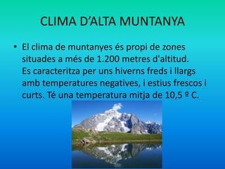 CLIMA D’ALTA MUNTANYA
• El clima de muntanyes és propi de zones
situades a més de 1.200 metres d'altitud.
Es caracteritza per uns hiverns freds i llargs
amb temperatures negatives, i estius frescos i
curts. Té una temperatura mitja de 10,5 º C.

 