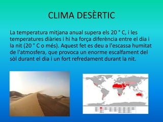 CLIMA DESÈRTIC
La temperatura mitjana anual supera els 20 ° C, i les
temperatures diàries i hi ha força diferència entre el dia i
la nit (20 ° C o més). Aquest fet es deu a l'escassa humitat
de l'atmosfera, que provoca un enorme escalfament del
sòl durant el dia i un fort refredament durant la nit.

 