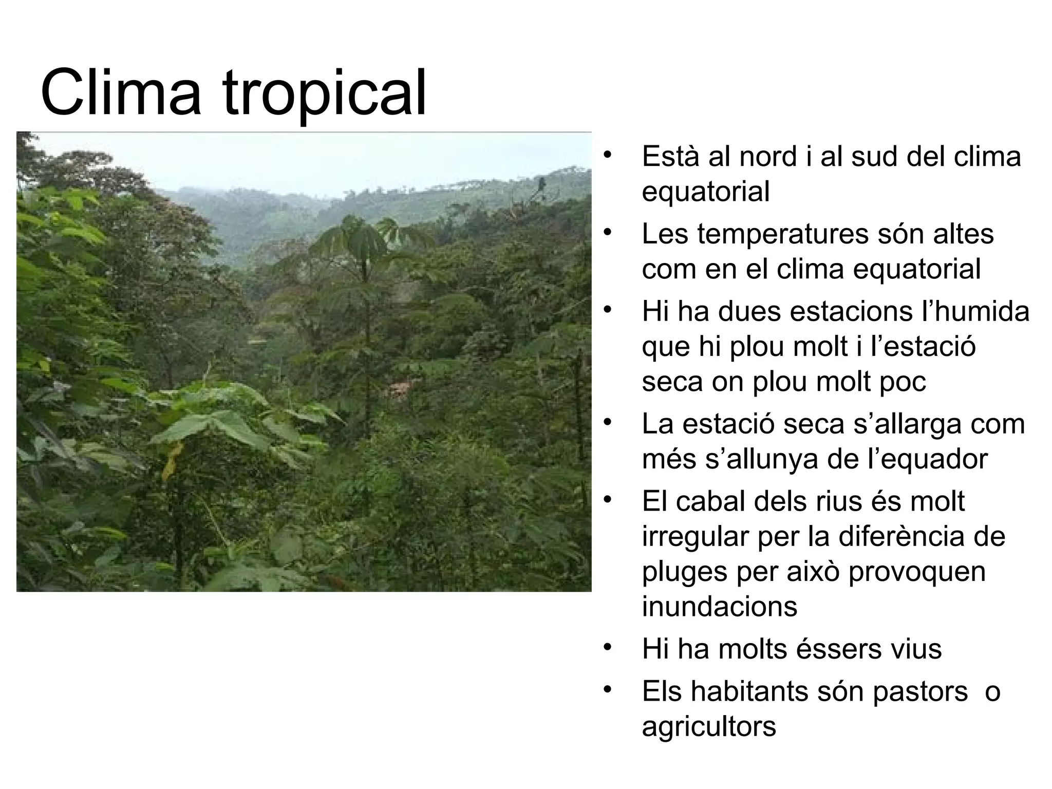 Clima tropical
• Està al nord i al sud del clima
equatorial
• Les temperatures són altes
com en el clima equatorial
• Hi ha dues estacions l’humida
que hi plou molt i l’estació
seca on plou molt poc
• La estació seca s’allarga com
més s’allunya de l’equador
• El cabal dels rius és molt
irregular per la diferència de
pluges per això provoquen
inundacions
• Hi ha molts éssers vius
• Els habitants són pastors o
agricultors
 