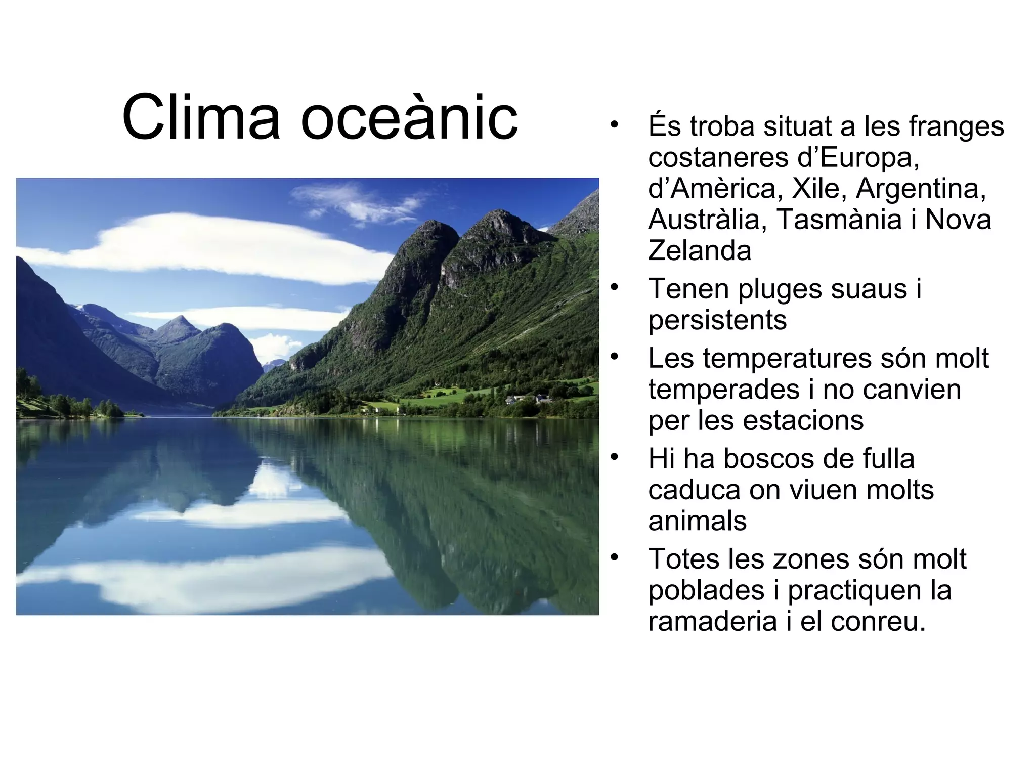 Clima oceànic • És troba situat a les franges
costaneres d’Europa,
d’Amèrica, Xile, Argentina,
Austràlia, Tasmània i Nova
Zelanda
• Tenen pluges suaus i
persistents
• Les temperatures són molt
temperades i no canvien
per les estacions
• Hi ha boscos de fulla
caduca on viuen molts
animals
• Totes les zones són molt
poblades i practiquen la
ramaderia i el conreu.
 