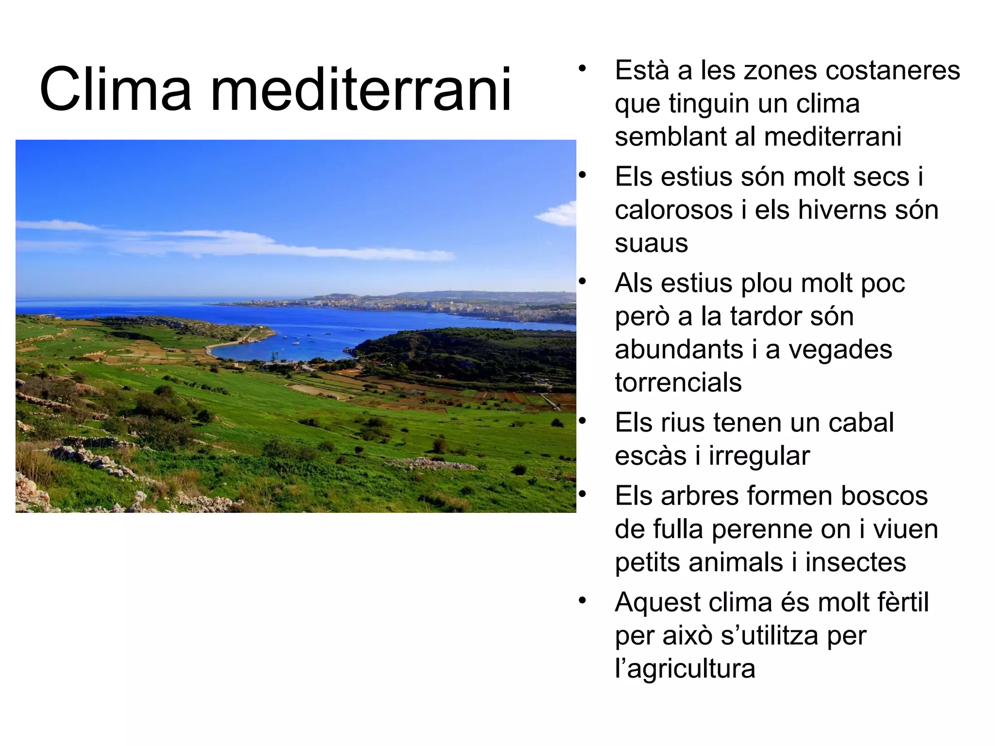 Clima mediterrani
• Està a les zones costaneres
que tinguin un clima
semblant al mediterrani
• Els estius són molt secs i
calorosos i els hiverns són
suaus
• Als estius plou molt poc
però a la tardor són
abundants i a vegades
torrencials
• Els rius tenen un cabal
escàs i irregular
• Els arbres formen boscos
de fulla perenne on i viuen
petits animals i insectes
• Aquest clima és molt fèrtil
per això s’utilitza per
l’agricultura
 