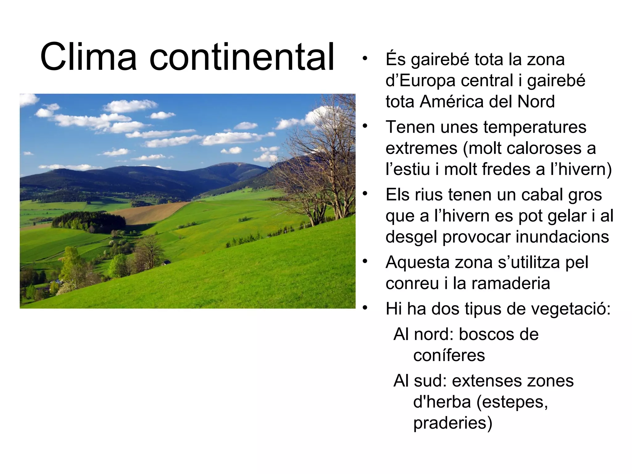 Clima continental • És gairebé tota la zona
d’Europa central i gairebé
tota América del Nord
• Tenen unes temperatures
extremes (molt caloroses a
l’estiu i molt fredes a l’hivern)
• Els rius tenen un cabal gros
que a l’hivern es pot gelar i al
desgel provocar inundacions
• Aquesta zona s’utilitza pel
conreu i la ramaderia
• Hi ha dos tipus de vegetació:
Al nord: boscos de
coníferes
Al sud: extenses zones
d'herba (estepes,
praderies)
 