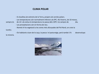 CLIMA POLAR

            - Es localitza als extrems de la Terra, propers als cercles polars.
            - Les temperatures són normalment inferiors als 0ºC. Als hiverns, de 10 mesos,
sempre és de nit i als estius la temperatura no passa dels 10ºC i és sempre de           dia.
            - Les precipitacions són en forma de neu.
            - Només hi ha vegetació a les zones més allunyades del Pol Nord, on creix la
tundra.
            - Els habitants viuen de la caça, la pesca i el pasturatge, però també s’hi  desenvolupa
la mineria.
 