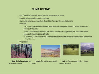 CLIMA OCEÀNIC

           - Per l’acció del mar i els vents humits temperatures suaus.
           - Precipitacions moderades i continues.
           - rius molts cabalosos i regulars durant tot l’any per les precipitacions.
           - Població :
                   o A la zona d’Europa occidental molt poblada amb grans ciutats i àrees comercials i
                   boscos abundants.
                   o Costa occidental d’Amèrica del nord i sud de Xile i Argentina poc poblades i amb
                   boscos abundants poc explotats.
                   o Austràlia, Tasmània i Nova Zelanda herba abundant amb cria extensiva de ramaderia
                   ovina i bovina.
           - Vegetació:




  Bosc de fulla caduca, on      Landa: formada per matolls      Prat: es forma després de   viuen
mamífers i ocells.        i herba.                           la tala d’arbres.
 