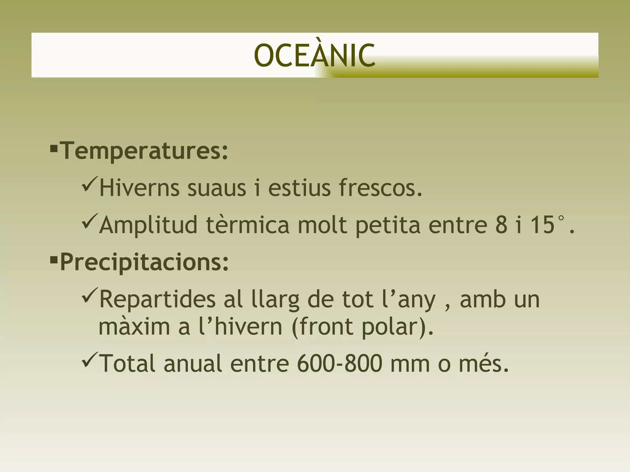 OCEÀNIC Temperatures:  Hiverns suaus i estius frescos. Amplitud tèrmica   molt petita entre 8 i 15°. Precipitacions: Repartides al llarg de tot l’any , amb un màxim a l’hivern (front polar).  Total anual entre 600-800 mm o més. 