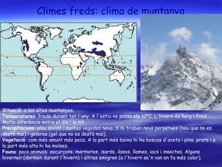 Climes freds: clima de muntanya Situació : a les altes muntanyes. Temperatures : freda durant tot l'any. A l'estiu no passa els 10ºC. L'hivern és llarg i fred. Molta diferència entre el dia i la nit. Precipitacions : plou sovint i moltes vegades neva. S'hi troben neus perpètues (neu que no es desfà mai) i geleres (gel que no es desfà mai). Vegetació : com més amunt més poca. A la part més baixa hi ha boscos d'avets i pins, prats i a la part més alta hi ha molses. Fauna : pocs animals: escurçons, marmotes, isards, óssos, llames, iacs i insectes. Alguns hivernen (dormen durant l'hivern) i altres emigren (a l'hivern se'n van on fa més calor). 
