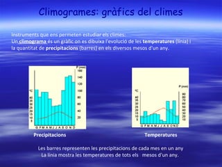 Climogrames: gràfics del climes Instruments que ens permeten estudiar els climes:  Un  climograma  és un gràfic on es dibuixa l'evolució de les  temperatures  (línia) i  la quantitat de  precipitacions  (barres) en els diversos mesos d'un any.  Precipitacions Temperatures   Les barres representen les precipitacions de cada mes en un any La línia mostra les temperatures de tots els   mesos d'un any.  