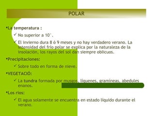 POLAR
La temperatura :
 No superior a 10°.
 El invierno dura 8 ó 9 meses y no hay verdadero verano. La
intensidad del frío polar se explica por la naturaleza de la
insolación, los rayos del sol dan siempre oblicuos.
Precipitaciones:
 Sobre todo en forma de nieve.
VEGETACIÓ:
 La tundra formada por musgos, líquenes, gramíneas, abedules
enanos.
Los ríos:
 El agua solamente se encuentra en estado líquido durante el
verano.

 