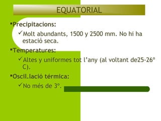 EQUATORIAL
Precipitacions:
Molt abundants, 1500 y 2500 mm. No hi ha
estació seca.
Temperatures:
Altes y uniformes tot l’any (al voltant de25-26º
C).
Oscil.lació térmica:
No més de 3º.

 