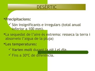 DESÈRTIC
Precipitacions:
 Són insignificants e irregulars (total anual
inferior a 100 mm).
La sequedat de l’aire és extrema: resseca la terra i
absorveix l’aigua de la pluja)
Les temperatures:
 Varien molt durant la nit I el dia.
 Fins a 30ºC de diferència.

 