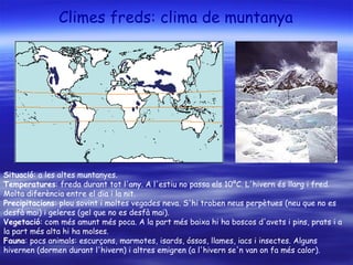 Climes freds: clima de muntanya
Situació: a les altes muntanyes.
Temperatures: freda durant tot l'any. A l'estiu no passa els 10ºC. L'hivern és llarg i fred.
Molta diferència entre el dia i la nit.
Precipitacions: plou sovint i moltes vegades neva. S'hi troben neus perpètues (neu que no es
desfà mai) i geleres (gel que no es desfà mai).
Vegetació: com més amunt més poca. A la part més baixa hi ha boscos d'avets i pins, prats i a
la part més alta hi ha molses.
Fauna: pocs animals: escurçons, marmotes, isards, óssos, llames, iacs i insectes. Alguns
hivernen (dormen durant l'hivern) i altres emigren (a l'hivern se'n van on fa més calor).
 