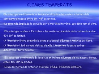 CLIMES TEMPERATS
Els paisatges mediterranis es troben localitzats a les costes orientals dels
continents situades entre 30 i 45º de latitud.
•La zona més àmplia és la banyada per la mar Mediterrània, que dóna nom al clima.
•Els paisatges oceànics. Es troben a les costes occidentals dels continents entre
40 i 60º de latitud.
•A l’Hemisferi Nord comprèn la costa occidental d’Europa i Amèrica del Nord.
•A l’Hemisferi Sud la costa del sud de Xile i Argentina; la costa sud-est
d’Austràlia i Nova Zelanda.
•Els paisatges continentals Es localitza en indrets allunyats de les masses d’aigua,
entre 40 i 70º de latitud.
•Ocupa les terres de l’interior d’Europa, d’Àsia i d’Amèrica del Nord.
 