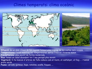 Climes temperats: clima oceànic
Situació: és un dels climes de les regions temperades, a prop de les costes dels oceans.
Temperatures: l'oceà suavitza les temperatures: estius frescos i hiverns suaus.
Precipitacions: plou sovint de forma moderada.
Rius: tenen un cabal abundant tot l'any perquè plou sovint.
Vegetació: hi ha boscos d'arbres de fulla caduca com el roure, el castanyer, el faig ... i també
prats verds
Fauna: cérvols, guineus, llops, ratolins, ocells, foques, ...
 