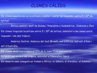 CLIMES CÀLIDS
Els climes equatorials es localitzen a costat i costat de l’equador, entre 5 i 10º de
latitud:
Àfrica central i Golf de Guinea, l’Amazònia a Sudamèrica., Indoxina a Àsia
Els climes tropicals localitzen entre 5 i 35º de latitud, sobretot a les zones entre
l’equador i els dos tròpics:
Amèrica Central, Amèrica del Sud (Brasil), sud d’Àfrica, sud-est d’Àsia i
est d’Austràlia.
Els climes desèrtics ocupen el 15% de la superfície continental.
Es localitzen entorn als tròpics, sobretot a l’Hemisferi Nord.
Els deserts més coneguts es troben a Àfrica: el Sàhara, el d’Aràbia i el Kalahari.
 